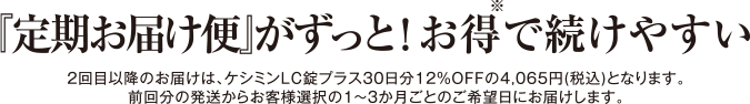 『定期お届け便』がずっと！お得で続けやすい 2回目以降のお届けは、ケシミンLC錠プラス30日分12%OFFの4,065(税込)となります。前回分の発送からお客様選択の1～3か月ごとのご希望日にお届けします。