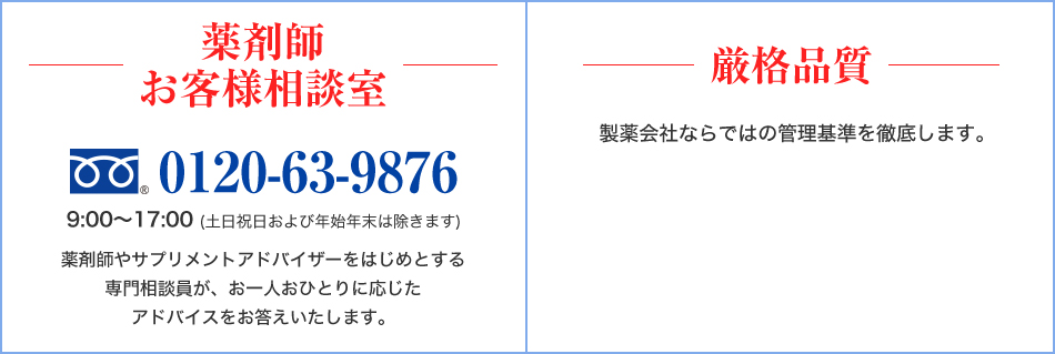 薬剤師お客様相談室　0120-63-9876　9:00～17:00 (土日祝日および年始年末は除きます)　薬剤師やサプリメントアドバイザーをはじめとする専門相談員が、お一人おひとりに応じたアドバイスをお答えいたします。