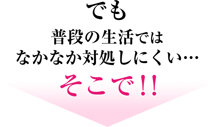 でも 普段の生活ではなかなか対処しにくい… そこで！！