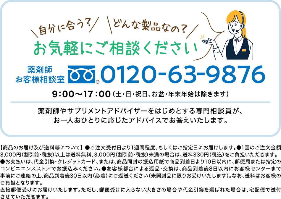 薬剤師お客様相談室　0120-63-9876　9:00～17:00 (土・日・祝日、お盆・年始年末は除きます)　薬剤師やサプリメントアドバイザーをはじめとする専門相談員が、お一人おひとりに応じたアドバイスでお答えいたします。【商品のお届け及び送料等について】●ご注文受付日より1週間程度、もしくはご指定日にお届けします。●1回のご注文金額は3,000円（割引前・税抜）以上は送料無料、3,000円（割引前・税抜）未満の場合は送料330円（税込）をご負担いただきます。●お支払いは、代金引換・クレジットカード、または、商品同封の振込用紙で商品到着日より10日以内に、郵便局または指定のコンビニエンスストアでお振込みください。●お客様都合による返品・交換は、商品到着後8日以内にお客様センターまで事前にご連絡の上、商品到着後30日以内（必着）にご返送ください（未開封品に限りお受けいたします）。なお送料はお客様のご負担となります。直接郵便受けにお届けいたします。ただし、郵便受けに入らない大きさの場合や代金引換を選ばれた場合は、宅急便で送付させていただきます。