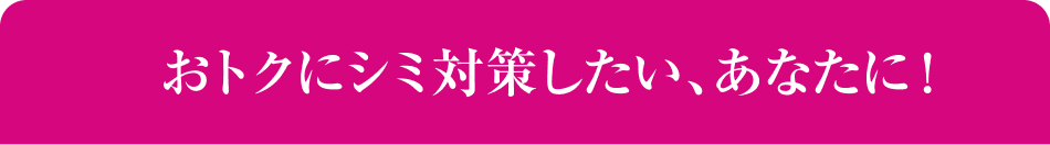 おトクにシミ対策したい、あなたに！