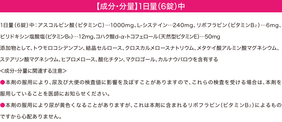【成分・分量】1日量（6錠）中 -- 1日量(6錠)中:アスコルビン酸（ビタミンC）…1000mg、L-システイン…240mg、リボフラビン(ビタミンB2)…6㎎、ピリドキシン塩酸塩(ビタミンB6)…12㎎、コハク酸d-α-トコフェロール（天然型ビタミンE）…50mg 添加物として、トウモロコシデンプン、結晶セルロース、クロスカルメロースナトリウム、メタケイ酸アルミン酸マグネシウム、ステアリン酸マグネシウム、ヒプロメロース、酸化チタン、マクロゴール、カルナウバロウを含有する ＜成分・分量に関連する注意＞ ●本剤の服用により、尿及び大便の検査値に影響を及ぼすことがありますので、これらの検査を受ける場合は、本剤を服用していることを医師にお知らせください。 ●本剤の服用により尿が黄色くなることがありますが、これは本剤に含まれるリボフラビン（ビタミンB2）によるものですから心配ありません。