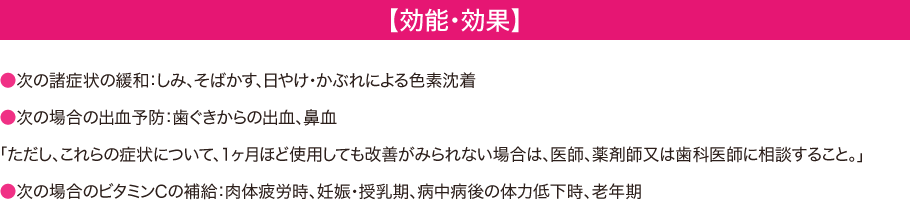 【効能・効果】 -- ●次の諸症状の緩和：しみ、そばかす、日やけ・かぶれによる色素沈着 ●次の場合の出血予防：歯ぐきからの出血、鼻血 「ただし、これらの症状について、1ヶ月ほど使用しても改善がみられない場合は、医師、薬剤師又は歯科医師に相談すること。」 ●次の場合のビタミンCの補給：肉体疲労時、妊娠・授乳期、病中病後の体力低下時、老年期