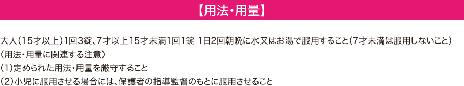【用法・用量】 -- 大人（15才以上）1回3錠、7才以上15歳未満1回1錠、1日2回朝晩に水又はお湯で服用すること（7才未満は服用しないこと）＜用法・用量に関連する注意＞ (1)定められた用法・容量を厳守すること (2)小児に服用させる場合には、保護者の指導監督のもとに服用させること