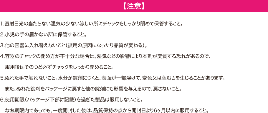 【注意】 -- 1.直射日光の当たらない湿気の少ない涼しい所にチャックをしっかり閉めて保管すること 2.小児の手の届かない所に保管すること 3.他の容器に入れ替えないこと（誤用の原因になったり品質が変わる） 4.容器のチャックの閉め方が不十分な場合は、湿気などの影響により本剤が変質する恐れがあるので、服用後はそのつど必ずチャックをしっかり閉めること 5.ぬれた手で触れないこと。水分が錠剤につくと、表面が一部溶けて、変色又は色むらが生じることがあります。またぬれた錠剤をパウチに戻すと他の錠剤にも影響を与えるので、戻さないこと 6.使用期限(パウチ下部に記載)を過ぎた製品は服用しないこと。なお期限内であっても、一度開封した後は、品質保持の点から開封日より6か月以内に服用すること