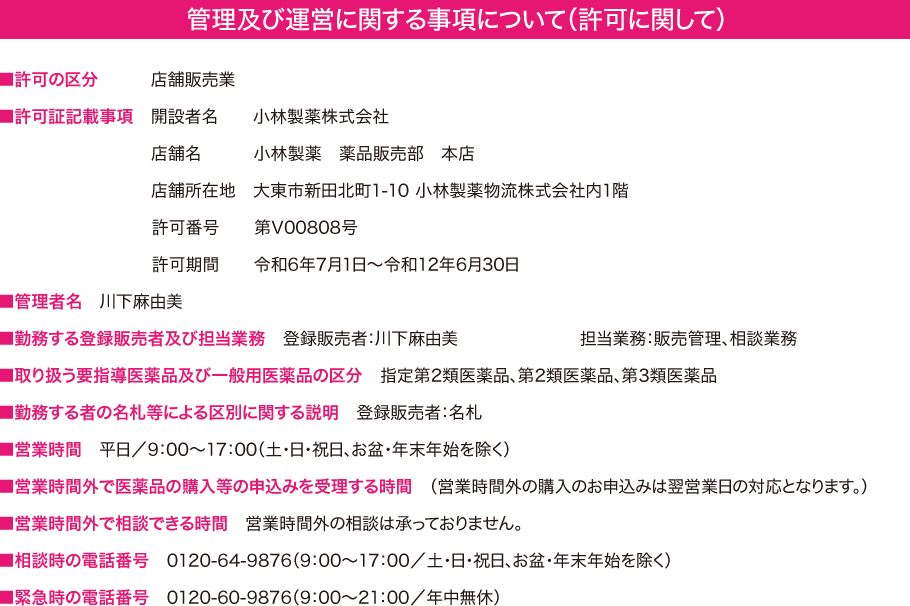 管理及び運営に関する事項について（許可に関して） -- ■許可の区分：店舗販売業 ■許可証記載事項：開設者名:小林製薬株式会社 店舗名:小林製薬 薬品販売部 本店 店舗所在地:大東市新田北町1-10 小林製薬物流株式会社内1階 許可番号:第V00808号 許可期間:令和6年7月1日～令和12年6月30日 ■管理者名 川下麻由美 ■勤務する登録販売者及び担当業務登録販売者：川下麻由美・久保田由起子 担当業務：販売管理、相談業務 ■取り扱う要指導医薬品及び一般用医薬品の区分 指定第2類医薬品、第2類医薬品、第3類医薬品 ■勤務する者の名札等による区別に関する説明 登録販売者：名札 ■営業時間 平日/9:00~17:00（土・日・祝日、年末年始を除く）■営業時間外で医薬品の購入等の申込みを受理する時間（営業時間外の購入のお申込みは翌営業日の対応となります。）■営業時間外で相談できる時間 営業時間外の相談は承っておりません。 ■相談時の電話番号 0120-64-9876（9:00~17:00/土・日・祝日、年末年始を除く） ■緊急時の電話番号 0120-60-9876（9:00~21:00/年中無休）