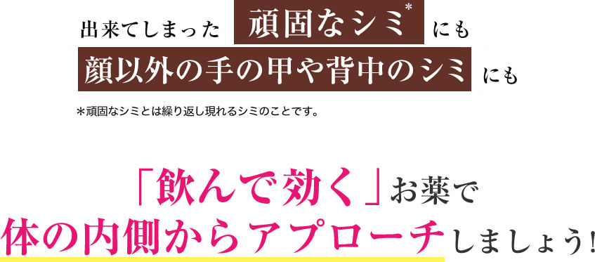 ・出来てしまった頑固なシミ＊にも 顔以外の手の甲や背中のシミにも ＊頑固なシミとは繰り返し現れるシミのことです。 「飲んで効く」お薬で体の内側からアプローチしましょう！