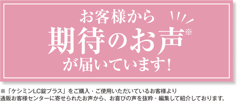 お客様から期待のお声※が届いています！ ※「ケシミンLC錠プラス」をご購入・ご使用いただいているお客様より通販お客様センターに寄せられたお声から、お喜びの声を抜粋・編集して紹介しております。