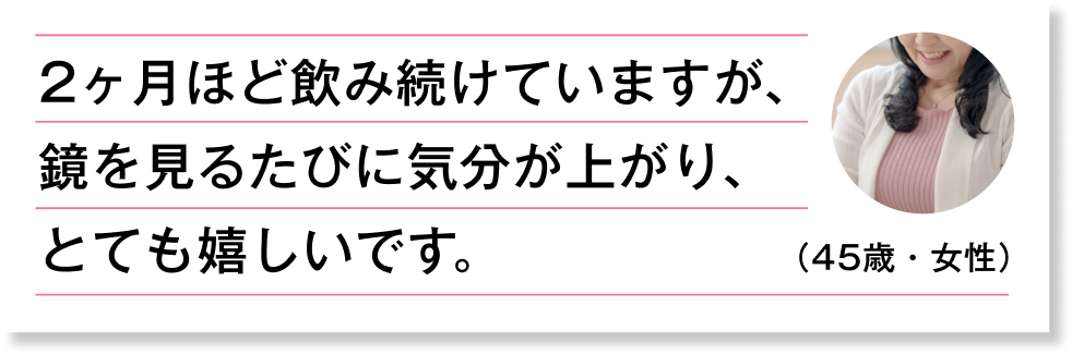 2ヶ月ほど飲み続けていますが、鏡を見るたびに気分が上がり、とても嬉しいです。（45歳・女性）