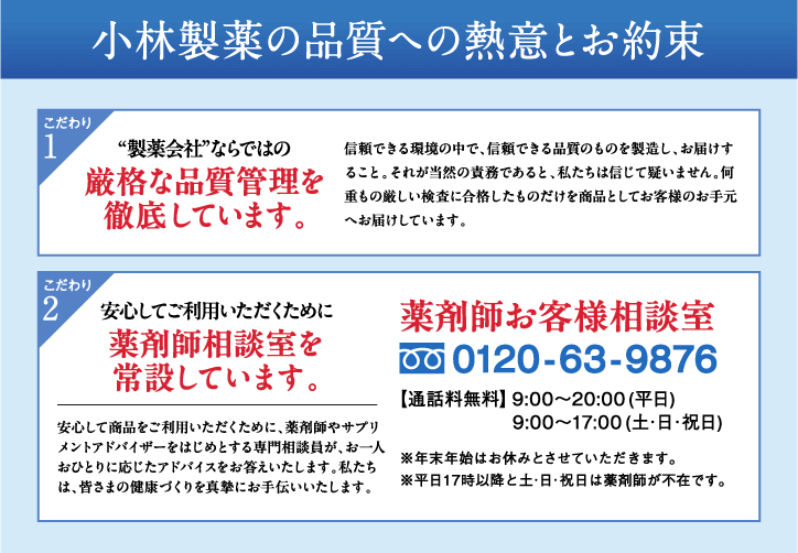 小林製薬が皆さまとお約束する3つの安心 1薬剤師お客様相談室 0120-63-9876【通話料無料】9:00〜20:00（平日）9:00〜17:00（土・日・祝日）※年末年始はお休みとさせていただきます。※平日17時以降と土・日・祝日は薬剤師が不在です。薬剤師やサプリメントアドバイザーをはじめとする専門相談員が皆さまの疑問・質問に親身にお答えいたします。 2厳格品質 製薬会社ならではの管理基準を徹底します。 3 全成分表示 配合した全ての成分とその量をパッケージに表示しています。