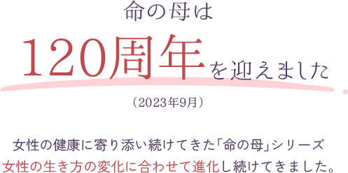 命の母は120周年を迎えました（2023年9月）女性の健康に寄り添い続けてきた「命の母」シリーズ女性の生き方の変化に合わせて進化し続けてきました。