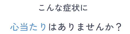 こんな症状に心当たりはありませんか？