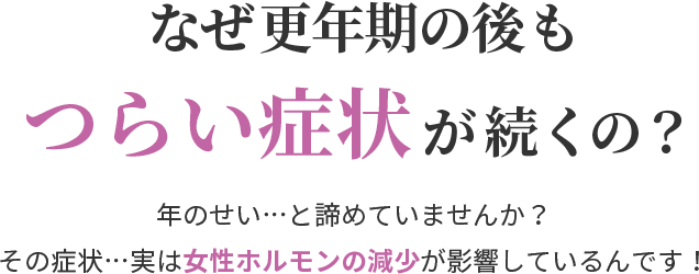 なぜ更年期の後もつらい症状が続くの？年のせい…と諦めていませんか？ その症状…実は女性ホルモンの減少が影響しているんです！ 