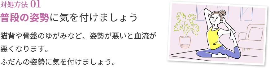 対処方法01 普段の姿勢に気を付けましょう 猫背や骨盤のゆがみなど、姿勢が悪いと血流が悪くなります。ふだんの姿勢に気を付けましょう。