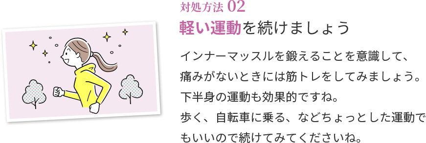 対処方法02 軽い運動を続けましょう インナーマッスルを鍛えることを意識して、痛みがないときには筋トレをしてみましょう。下半身の運動も効果的ですね。歩く、自転車に乗る、などちょっとした運動でもいいので、続けてみてくださいね。