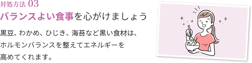対処方法03 バランスよい食事を心がけましょう 黒豆、わかめ、ひじき、海苔など黒い食材は、ホルモンバランスを整えてエネルギーを高めてくれます。