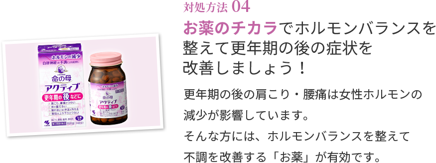 対処方法04 お薬のチカラでホルモンバランスを整えて更年期の後の症状を改善しましょう！ 更年期の後の肩こり・腰痛は女性ホルモンの減少が影響しています。そんな方には、ホルモンバランスを整えて不調を改善する「お薬」が有効です。