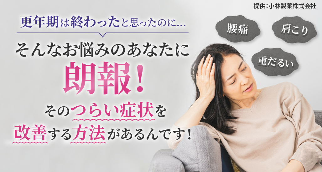 更年期は終わったと思ったのに…「腰痛」「肩こり」「重だるい」そんなお悩みのあなたに朗報!そのつらい症状を改善する方法があるんです！提供：小林製薬株式会社
