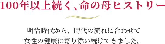 100年以上続く、命の母ヒストリー 明治時代から、時代の流れに合わせて女性の健康に寄り添い続けてきました。