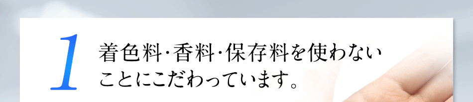 1 着色料・香料・保存料を使わない“無添加”にこだわっています。