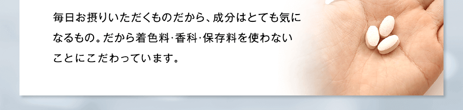 毎日お摂りいただくものだから、成分はとても気になるもの。だから着色料・香科・保存料を使わない“無添加”にこだわっています。