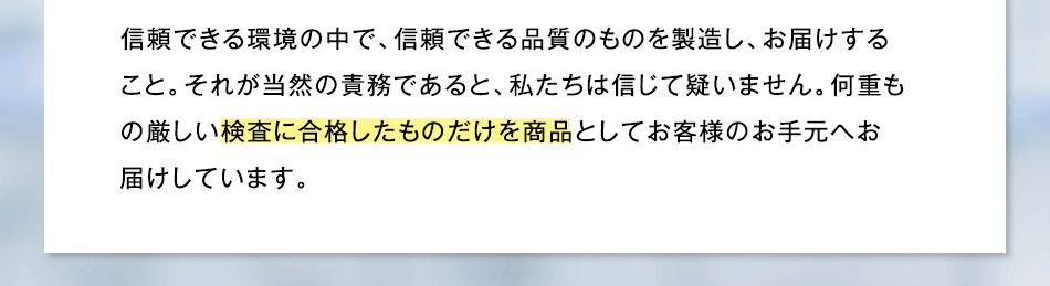 信頼できる環境の中で、信頼できる品質のものを製造し、お届けすること。それが当然の責務であると、私たちは信じて疑いません。何重もの厳しい検査に合格したものだけを商品としてお客様のお手元へお届けしています。