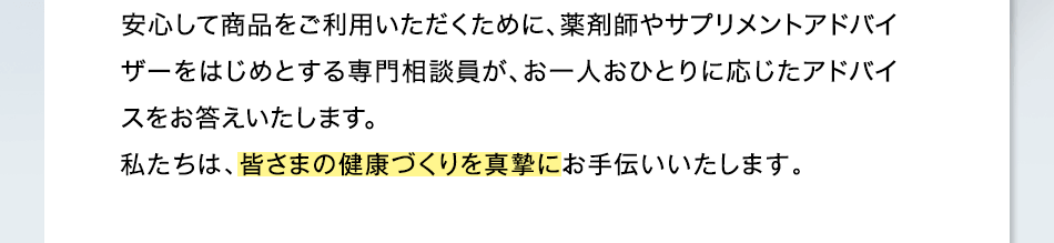 安心して商品をご利用いただくために、薬剤師、サプリメントアドバイザーなどが、確かな知識に基づいて、わかりやすく丁寧にお答えします。男性の相談員もご相談に応じます。私たちは、皆さまの健康づくりを真摯にお手伝いいたします。