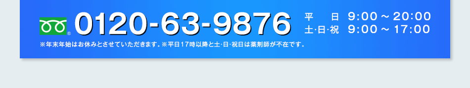 フリーダイヤル0120-63-9876 平日：9:00〜20：00 土・日・祝：9:00〜17:00 ※年末年始はお休みとさせていただきます。※平日17時以降と土・日・祝日は薬剤師が不在です。