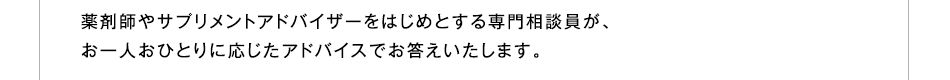 薬剤師やサプリメントアドバイザーをはじめとする専門相談員が、お一人おひとりに応じたアドバイスでお答えいたします。