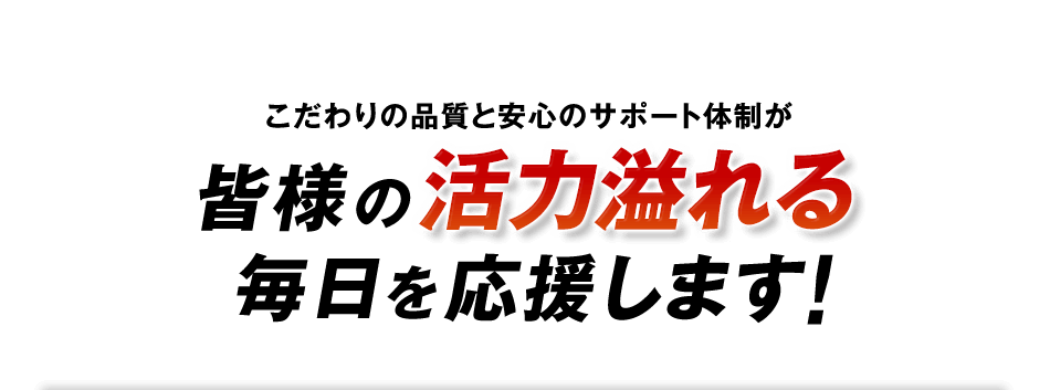 こだわりの品質と安心のサポート体制が皆様の活力溢れる毎日を応援します！