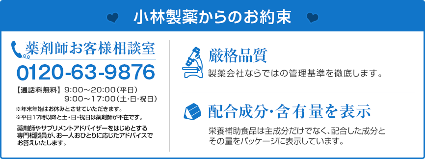 小林製薬からのお約束　薬剤師お客様相談室　0120-63-9876 通話料無料　9:00～20:00(平日)　9:00～17:00(土・日・祝日)　※年末年始はお休みとさせていただきます。　※平日17時以降と土・日・祝日は薬剤師が不在です。　薬剤師やサプリメントアドバイザーをはじめとする専門相談員が、お一人おひとりに応じたアドバイスでお答えいたします。　厳格品質　製薬会社ならではの管理基準を徹底します。　配合成分・含有量を表示　栄養補助食品は主成分だけでなく、配合した成分とその量をパッケージに表示しています。