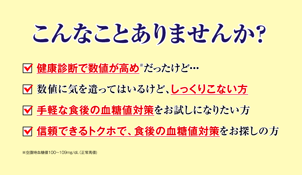 こんなことありませんか？　・健康診断で数値が高めだったけど…　・数値に気を遣ってはいるけど、しっくりこない方　・手軽な食後の血糖値対策をお試しになりたい方　・信頼できるトクホで、食後の血糖値対策をお探しの方