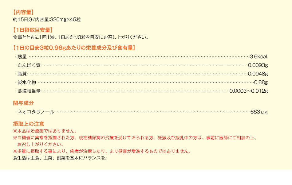 【内容量】約15日分/内容量：320mg×45粒【1日摂取目安量】食事とともに1回1粒、1日あたり3粒を目安にお召し上がりください。【1日の目安3粒0.96gあたりの栄養成分及び含有量】・熱量3.6kcal・たんぱく質0.0093g・脂質0.0048g・炭水化物0.88g・食塩相当量0.0003～0.012g　関与成分・ネオコタラノール663μg　摂取上の注意※本品は治療薬ではありません。※血糖値に異常を指摘された方、現在糖尿病の治療を受けておられる方、妊娠及び授乳中の方は、事前に医師にご相談の上、お召し上がりください。※多量に摂取する事により、疾病が治癒したり、より健康が増進するものではありません。食生活は主食、主菜、副菜を基本にバランスを。