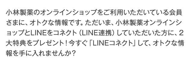 小林製薬のオンラインショップをご利用いただいている会員さまに、オトクな情報です。ただいま、小林製薬オンラインショップとLINEをコネクト（LINE連携）していただいた方に、2大特典をプレゼント！今すぐ「LINEコネクト」して、オトクな情報を手に入れませんか？