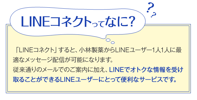 LINEコネクトってなに？「LINEコネクト」すると、小林製薬からLINEユーザー1人1人に最適なメッセージ配信が可能になります。従来通りのメールでのご案内に加え、LINEでオトクな情報を受け取ることができるLINEユーザーにとって便利なサービスです。