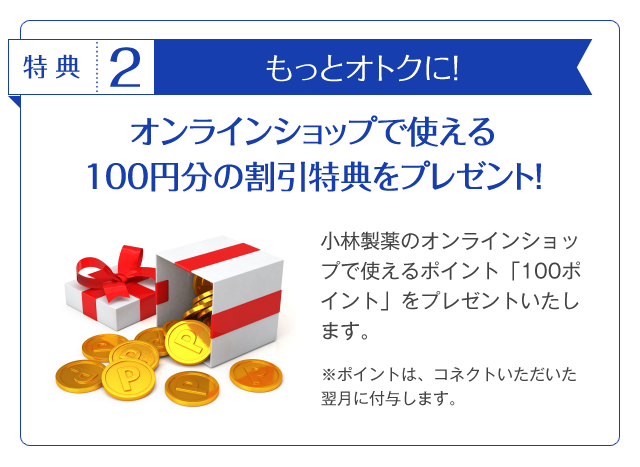 特典2もっとオトクに！オンラインショップで使える100円分の割引特典をプレゼント！小林製薬のオンラインショップで使えるポイント「100ポイント」をプレゼントいたします。※ポイントは、コネクトいただいた翌月に付与します。