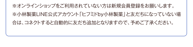 ※オンラインショップをご利用されていない方は新規会員登録をお願いします。※小林製薬LINE公式アカウント「ヒフミドby小林製薬」と友だちになっていない場合は、コネクトすると自動的に友だち追加となりますので、予めご了承ください。
