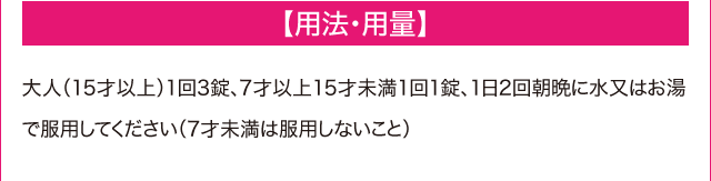 【用法・用量】　大人（15才以上）1回3錠、7歳以上15歳未満1回1錠、1日2回朝晩に水またはお湯で服用してください（7才未満は服用しないこと）