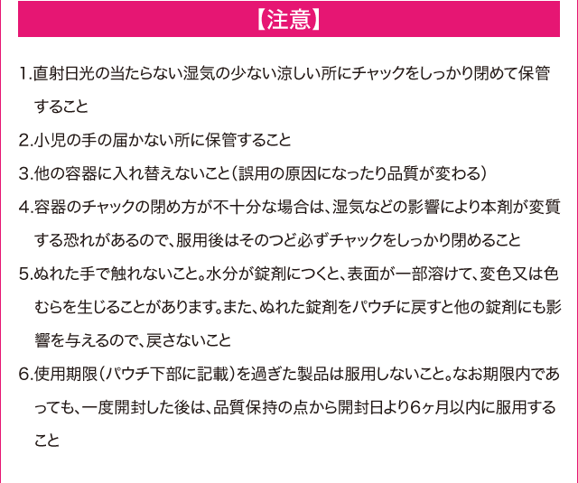 【注意】　1.直射日光の当たらない湿気の少ない涼しい所にチャックをしっかり閉めて保管すること　2.小児の手の届かない所に保管すること　3.他の容器に入れ替えないこと（誤用の原因になったり品質が変わる）　4.容器のチャックの閉め方が不十分な場合は、湿気などの影響により本剤が変質する恐れがあるので、服用後はそのつど必ずチャックをしっかり閉めること　5.ぬれた手で触れないこと。水分が錠剤につくと、表面が一部溶けて、変色または色むらが生じることがあります。またぬれた錠剤をパウチに戻すと他の錠剤にも影響を与えるので、戻さないこと　6.使用期限(パウチ下部に記載)を過ぎた製品は服用しないこと。なお期限内であっても、一度開封した後は、品質保持の点から開封日より6か月以内に服用すること