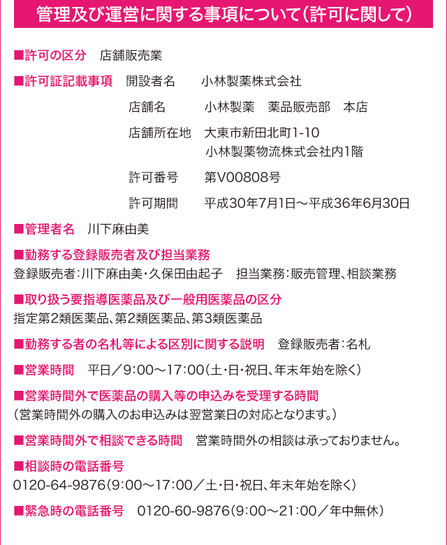 管理及び運営に関する事項について（許可に関して）　■許可の区分　店舗販売業　■許可証記載事項　開設者名　小林製薬株式会社　店舗名　小林製薬　薬品販売部　本店　店舗所在地　大東市新田北町1-10 小林製薬物流株式会社内1階　許可番号　　第V00808号　許可期間　　平成30年7月1日～平成36年6月30日　■管理者名　川下麻由美			  　■勤務する登録販売者及び担当業務　登録販売者：川下麻由美・久保田由起子			  　担当業務：販売管理、相談業務　■取り扱う要指導医薬品及び一般用医薬品の区分　指定第2類医薬品、第2類医薬品、第3類医薬品　■勤務する者の名札等による区別に関する説明　登録販売者：名札　■営業時間　平日／9：00～17：00（土・日・祝日、年末年始を除く）　■営業時間外で医薬品の購入等の申込みを受理する時間　（営業時間外の購入のお申込みは翌営業日の対応となります。）　■営業時間外で相談できる時間　営業時間外の相談は承っておりません。　■相談時の電話番号　0120-64-9876（9：00～17：00／土・日・祝日、年末年始を除く）　■緊急時の電話番号　0120-60-9876（9：00～21：00／年中無休）