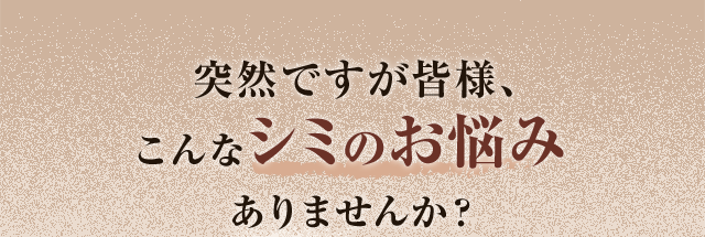 突然ですが皆様、こんなシミのお悩みありませんか？