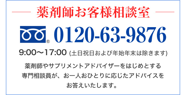 薬剤師お客様相談室　0120-63-9876　9:00～17:00 (土日祝日および年始年末は除きます)　薬剤師やサプリメントアドバイザーをはじめとする専門相談員が、お一人おひとりに応じたアドバイスをお答えいたします。