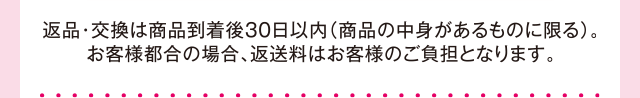 返品・交換は商品到着後30日以内（商品の中身があるものに限る）お客様都合の場合、返送料はお客様のご負担となります。