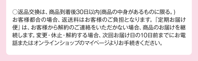 ○返品交換は、商品到着後30日以内（商品の中身があるものに限る。）お客様都合の場合、返送料はお客様のご負担となります。『定期お届け便』は、お客様から解約のご連絡をいただかない場合、商品のお届けを継続します。変更・休止・解約する場合、次回お届け日の10日前までにお電話またはオンラインショップのマイページよりお手続きください。