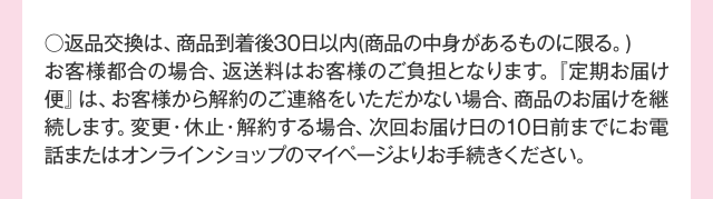 ○返品交換は、商品到着後30日以内（商品の中身があるものに限る。）お客様都合の場合、返送料はお客様のご負担となります。『定期お届け便』は、お客様から解約のご連絡をいただかない場合、商品のお届けを継続します。変更・休止・解約する場合、次回お届け日の10日前までにお電話またはオンラインショップのマイページよりお手続きください。