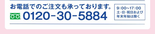 お電話でのご注文も承っております。0120-30-5884 9:00～17:00土・日・祝日および年末年始は除く