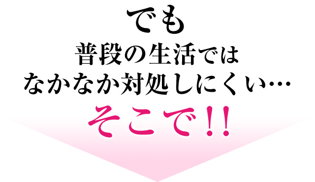 でも 普段の生活ではなかなか対処しにくい…そこで！！