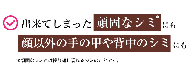 出来てしまった頑固なシミ＊にも 顔以外の手の甲や背中のシミにも ＊頑固なシミとは繰り返し現れるシミのことです。