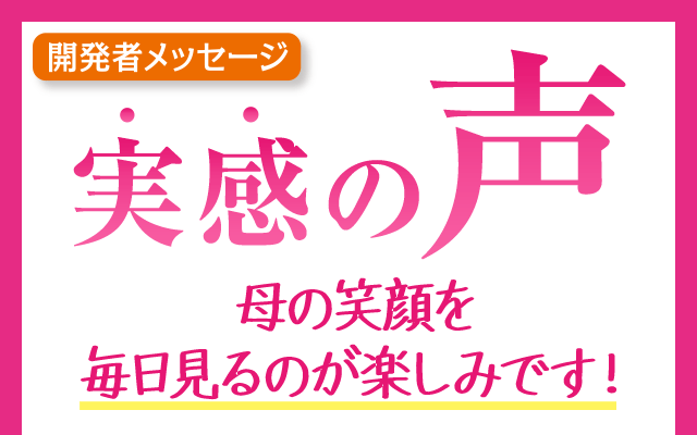 開発者メッセージ 実感の声 母の笑顔を毎日見るのが楽しみです！