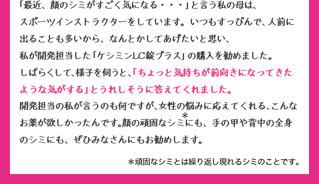 「最近、顔のシミがすごく気になる・・・」と言う私の母は、スポーツインストラクターをしています。いつもすっぴんで、人前にでることも多いから、なんとかしてあげたいと思い、私が開発担当した「ケシミンLC錠プラス」の購入を勧めました。しばらくして、様子を伺うと、「ちょっと気持ちが前向きになってきたような気がする」とうれしそうに答えてくれました。開発担当の私が言うのも何ですが、女性の悩みに答えてくれる、こんなお薬が欲しかったんです。顔の頑固なシミ*にも、手の甲や背中の全身のシミにも、ぜひみなさんにもお勧めします。*頑固なシミとは繰り返し現れるシミのことです。